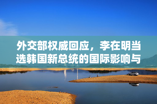 外交部权威回应，李在明当选韩国新总统的国际影响与展望