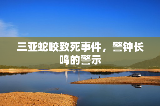 三亚蛇咬致死事件，警钟长鸣的警示
