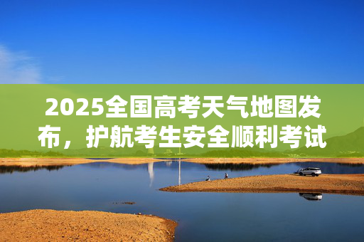 2025全国高考天气地图发布，护航考生安全顺利考试
