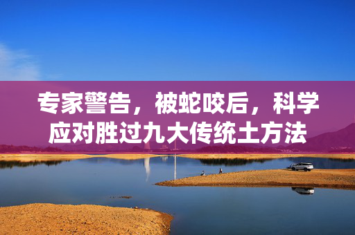 专家警告，被蛇咬后，科学应对胜过九大传统土方法