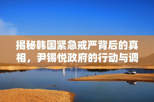 揭秘韩国紧急戒严背后的真相，尹锡悦政府的行动与调查进展
