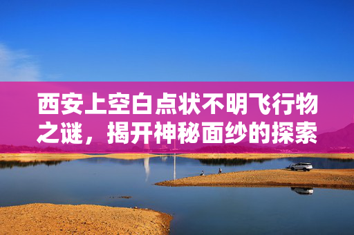 西安上空白点状不明飞行物之谜，揭开神秘面纱的探索之旅