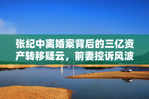 张纪中离婚案背后的三亿资产转移疑云，前妻控诉风波揭秘