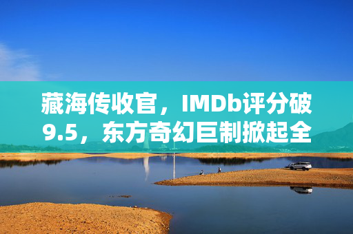 藏海传收官，IMDb评分破9.5，东方奇幻巨制掀起全球热潮