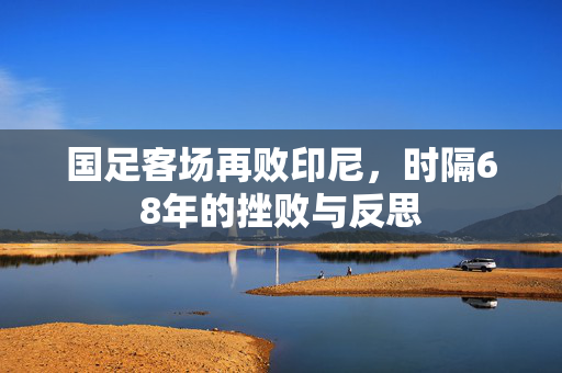 国足客场再败印尼，时隔68年的挫败与反思