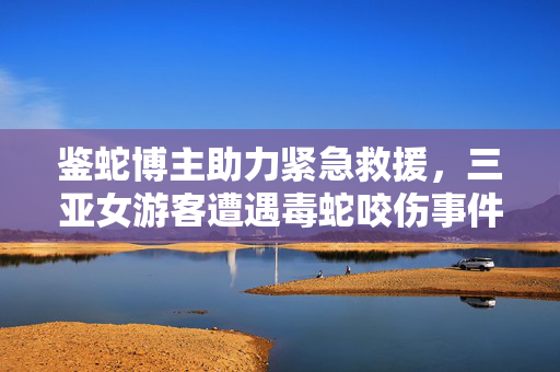 鉴蛇博主助力紧急救援，三亚女游客遭遇毒蛇咬伤事件