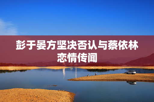 彭于晏方坚决否认与蔡依林恋情传闻