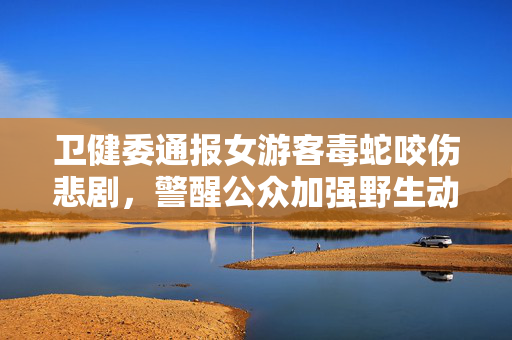 卫健委通报女游客毒蛇咬伤悲剧，警醒公众加强野生动物安全意识