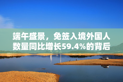 端午盛景，免签入境外国人数量同比增长59.4%的背后揭秘