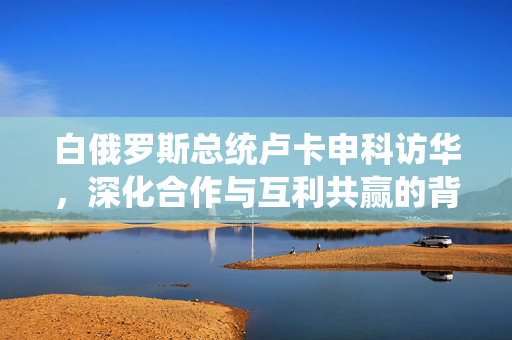 白俄罗斯总统卢卡申科访华，深化合作与互利共赢的背后战略意图