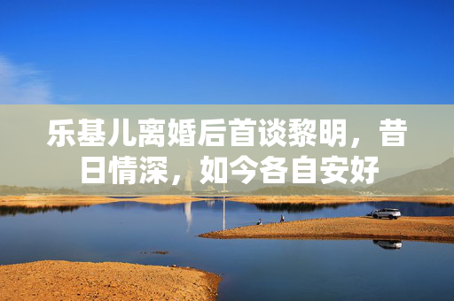 乐基儿离婚后首谈黎明，昔日情深，如今各自安好