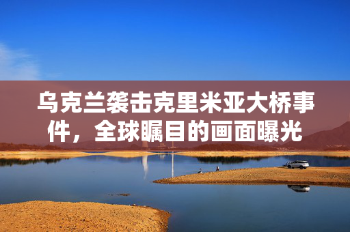 乌克兰袭击克里米亚大桥事件，全球瞩目的画面曝光