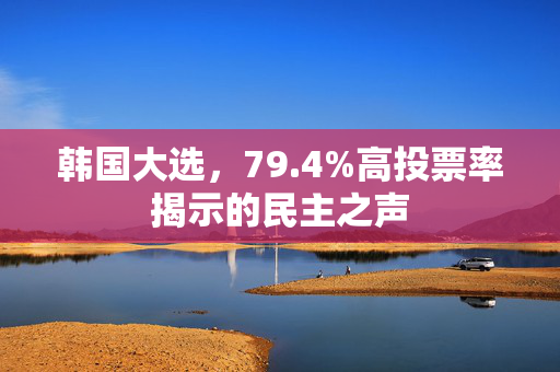 韩国大选，79.4%高投票率揭示的民主之声