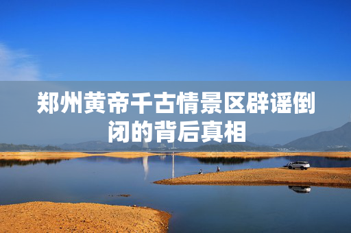 郑州黄帝千古情景区辟谣倒闭的背后真相
