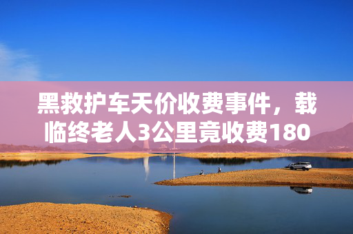 黑救护车天价收费事件，载临终老人3公里竟收费1800元