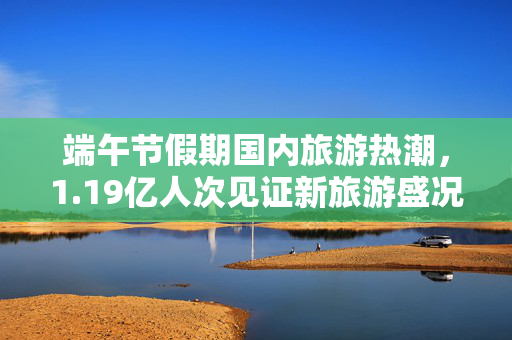 端午节假期国内旅游热潮，1.19亿人次见证新旅游盛况