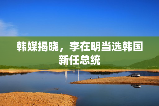 韩媒揭晓，李在明当选韩国新任总统