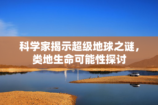 科学家揭示超级地球之谜，类地生命可能性探讨