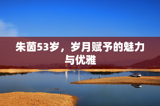 朱茵53岁，岁月赋予的魅力与优雅