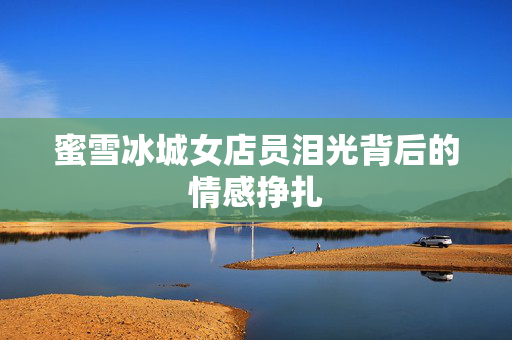 蜜雪冰城女店员泪光背后的情感挣扎