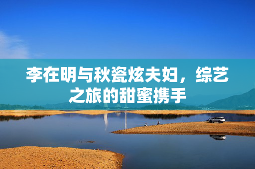 李在明与秋瓷炫夫妇，综艺之旅的甜蜜携手
