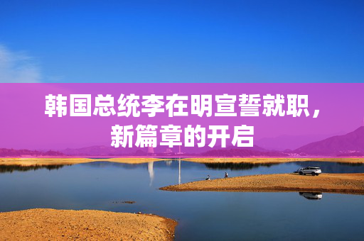 韩国总统李在明宣誓就职，新篇章的开启