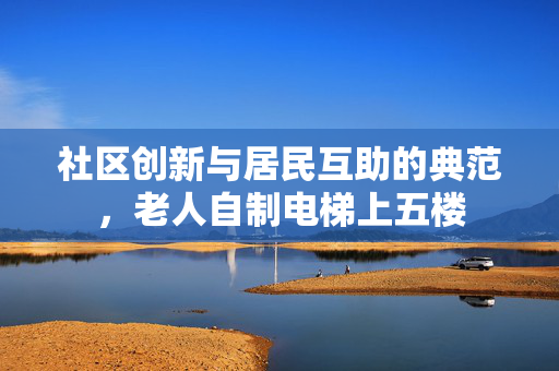 社区创新与居民互助的典范，老人自制电梯上五楼