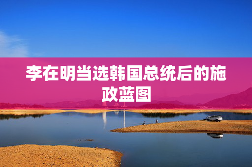 李在明当选韩国总统后的施政蓝图