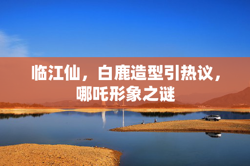 临江仙，白鹿造型引热议，哪吒形象之谜