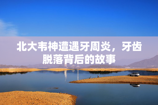 北大韦神遭遇牙周炎，牙齿脱落背后的故事