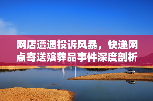 网店遭遇投诉风暴，快递网点寄送殡葬品事件深度剖析