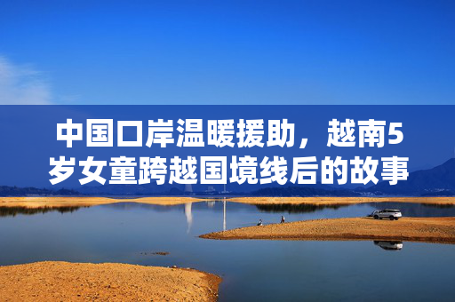 中国口岸温暖援助，越南5岁女童跨越国境线后的故事