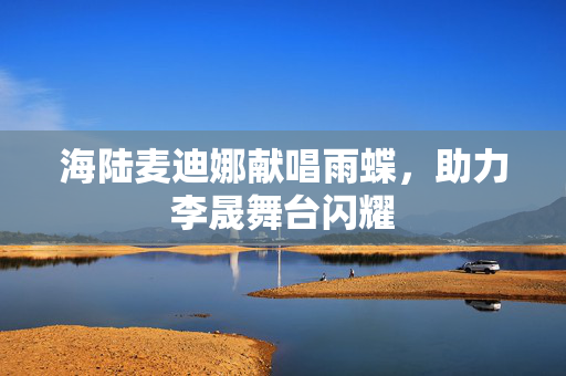 海陆麦迪娜献唱雨蝶，助力李晟舞台闪耀