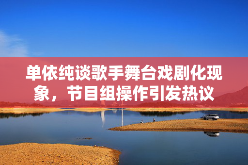 单依纯谈歌手舞台戏剧化现象，节目组操作引发热议