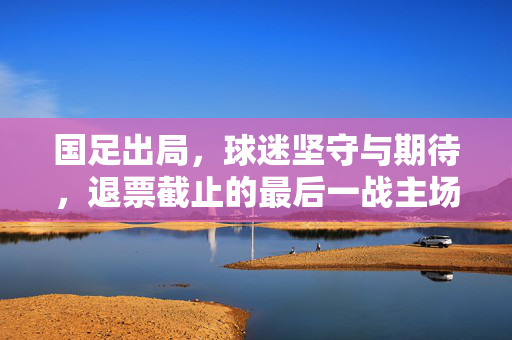 国足出局，球迷坚守与期待，退票截止的最后一战主场之旅