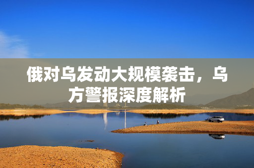俄对乌发动大规模袭击，乌方警报深度解析