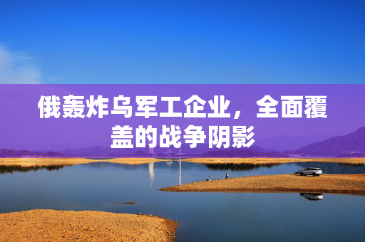 俄轰炸乌军工企业，全面覆盖的战争阴影