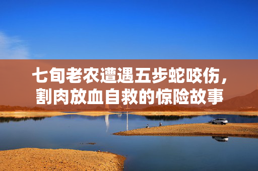 七旬老农遭遇五步蛇咬伤，割肉放血自救的惊险故事