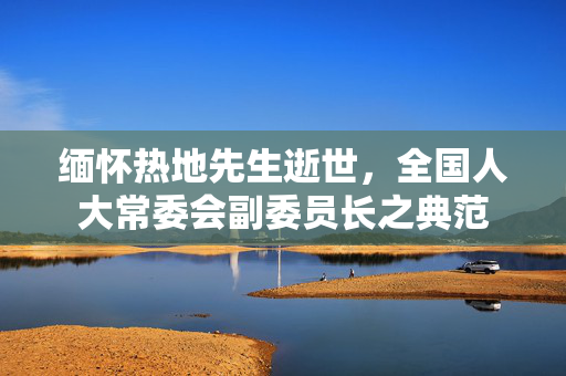 缅怀热地先生逝世，全国人大常委会副委员长之典范