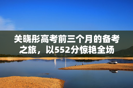 关晓彤高考前三个月的备考之旅，以552分惊艳全场