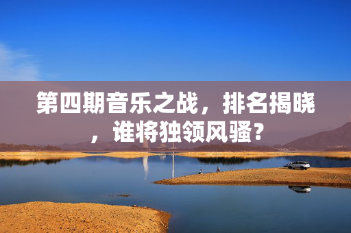 第四期音乐之战，排名揭晓，谁将独领风骚？