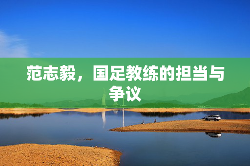 范志毅，国足教练的担当与争议
