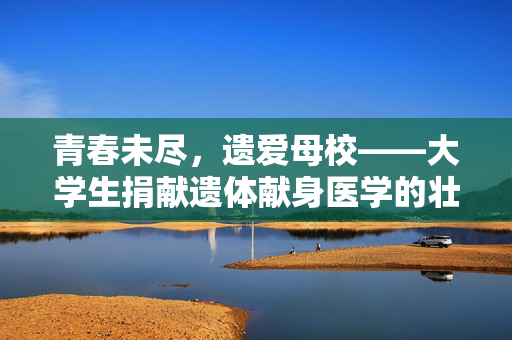 青春未尽，遗爱母校——大学生捐献遗体献身医学的壮举