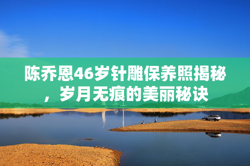 陈乔恩46岁针雕保养照揭秘，岁月无痕的美丽秘诀