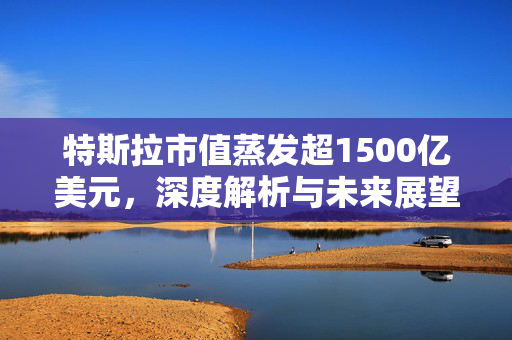 特斯拉市值蒸发超1500亿美元，深度解析与未来展望