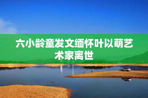 六小龄童发文缅怀叶以萌艺术家离世