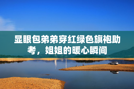 显眼包弟弟穿红绿色旗袍助考，姐姐的暖心瞬间
