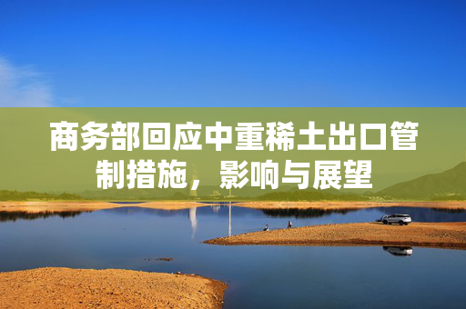 商务部回应中重稀土出口管制措施，影响与展望