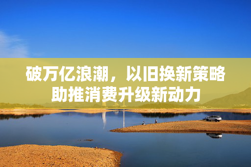 破万亿浪潮，以旧换新策略助推消费升级新动力