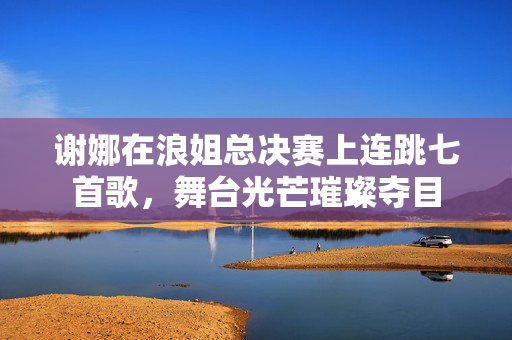 谢娜在浪姐总决赛上连跳七首歌，舞台光芒璀璨夺目